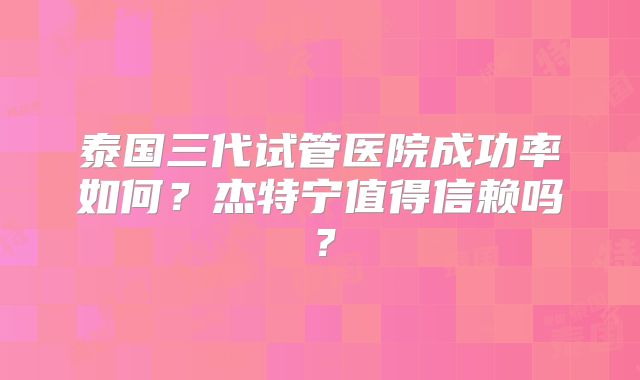 泰国三代试管医院成功率如何?杰特宁值得信赖吗?