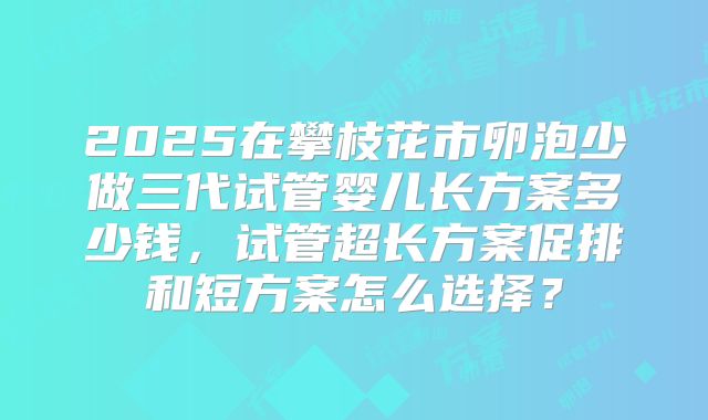 2025在攀枝花市卵泡少做三代试管婴儿长方案多少钱,试管超长方案促排和短方案怎么选择?