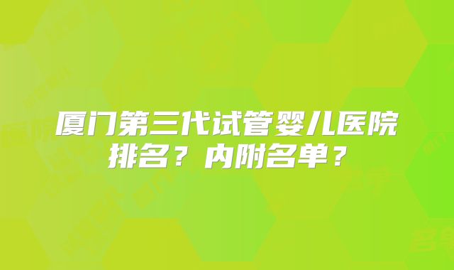厦门第三代试管婴儿医院排名？内附名单？
