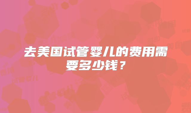 去美国试管婴儿的费用需要多少钱？