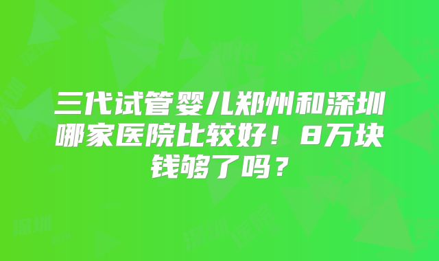 三代试管婴儿郑州和深圳哪家医院比较好！8万块钱够了吗？