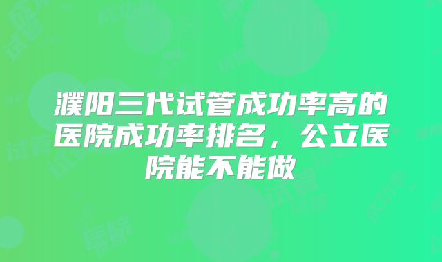 濮阳三代试管成功率高的医院成功率排名，公立医院能不能做