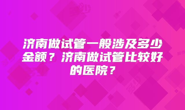 济南做试管一般涉及多少金额?济南做试管比较好的医院?