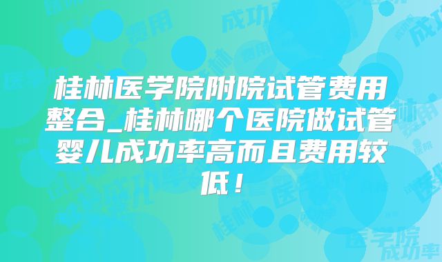 桂林医学院附院试管费用整合_桂林哪个医院做试管婴儿成功率高而且费用较低！
