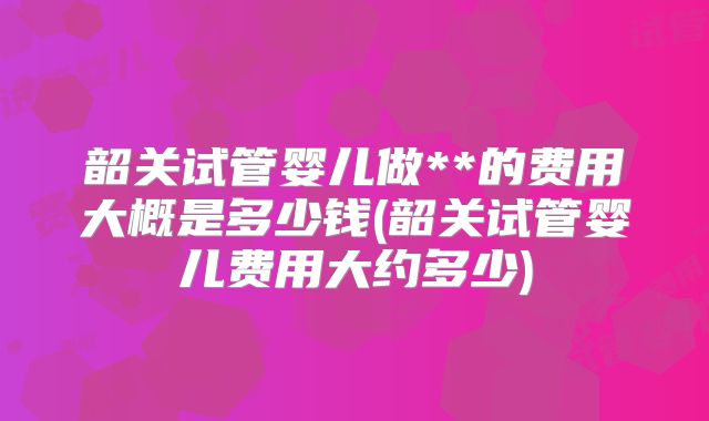 韶关试管婴儿做**的费用大概是多少钱(韶关试管婴儿费用大约多少)
