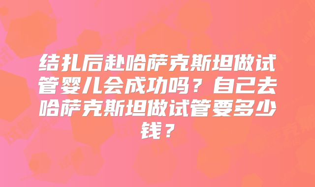 结扎后赴哈萨克斯坦做试管婴儿会成功吗？自己去哈萨克斯坦做试管要多少钱？