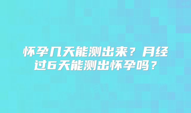 怀孕几天能测出来?月经过6天能测出怀孕吗?