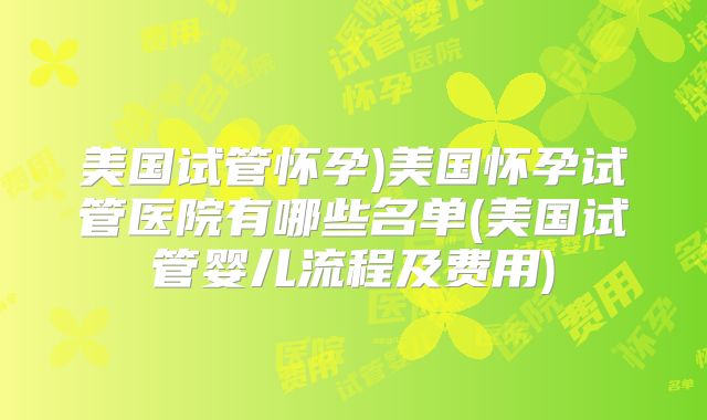 美国试管怀孕)美国怀孕试管医院有哪些名单(美国试管婴儿流程及费用)