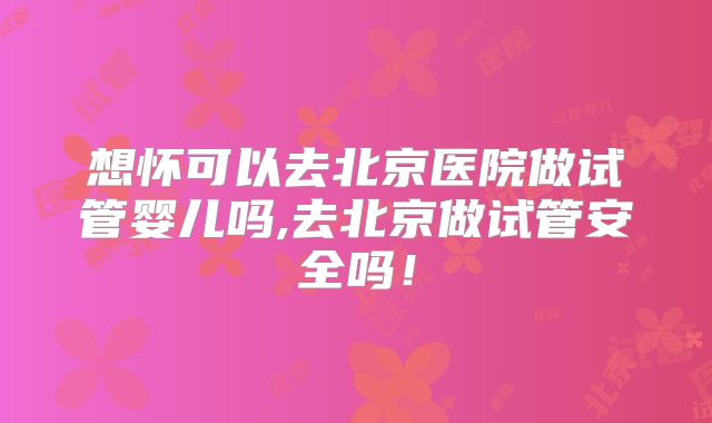 想怀可以去北京医院做试管婴儿吗,去北京做试管安全吗!