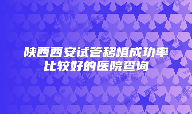 陕西西安试管移植成功率比较好的医院查询