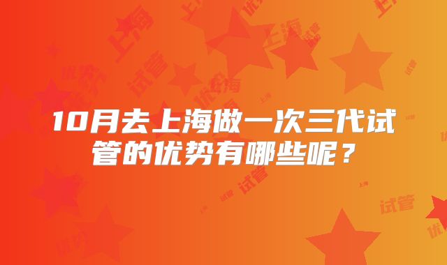 10月去上海做一次三代试管的优势有哪些呢？