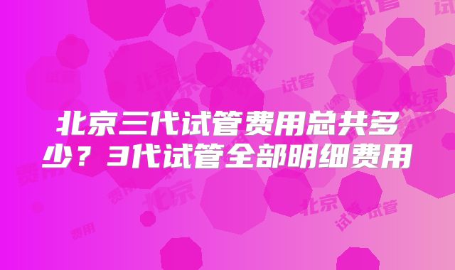 北京三代试管费用总共多少？3代试管全部明细费用