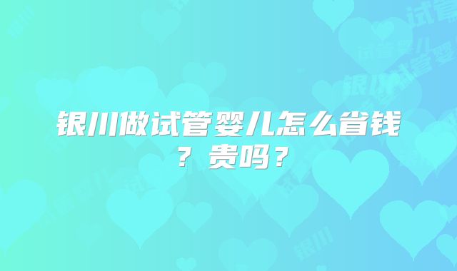 银川做试管婴儿怎么省钱？贵吗？
