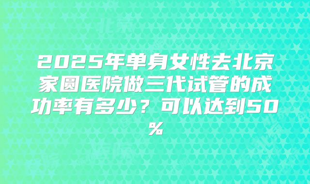 2025年单身女性去北京家圆医院做三代试管的成功率有多少？可以达到50%
