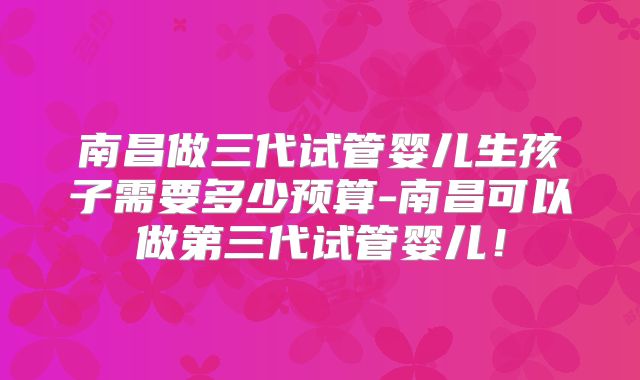 南昌做三代试管婴儿生孩子需要多少预算-南昌可以做第三代试管婴儿！