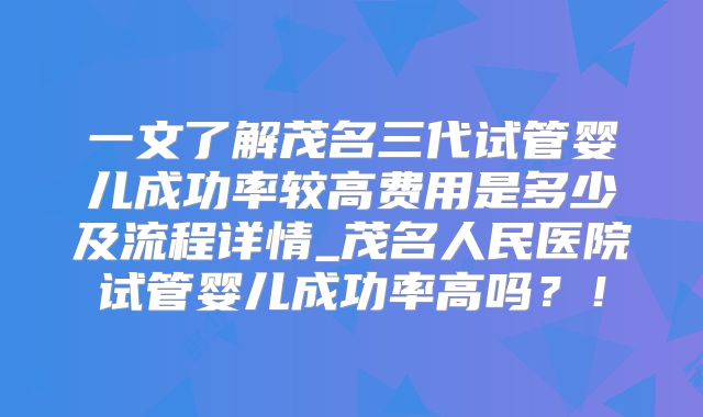 一文了解茂名三代试管婴儿成功率较高费用是多少及流程详情_茂名人民医院试管婴儿成功率高吗?!