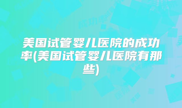 美国试管婴儿医院的成功率(美国试管婴儿医院有那些)