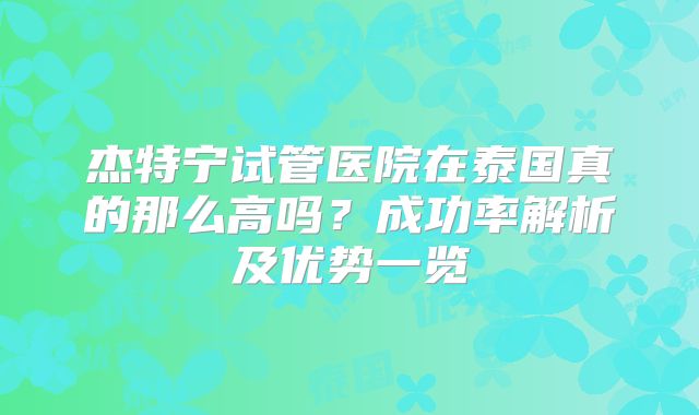 杰特宁试管医院在泰国真的那么高吗?成功率解析及优势一览