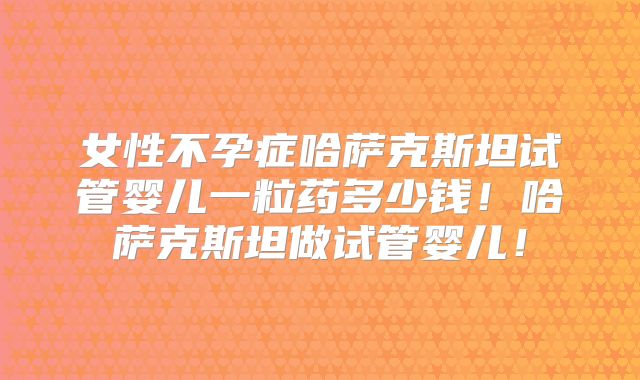 女性不孕症哈萨克斯坦试管婴儿一粒药多少钱！哈萨克斯坦做试管婴儿！