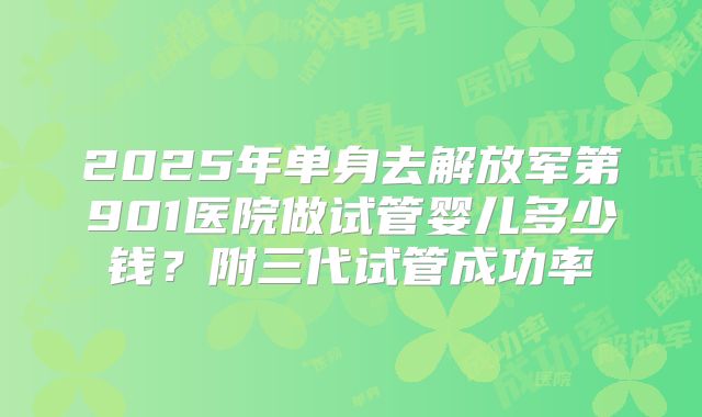 2025年单身去解放军第901医院做试管婴儿多少钱?附三代试管成功率