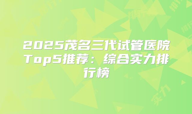 2025茂名三代试管医院Top5推荐：综合实力排行榜