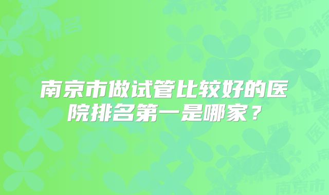 南京市做试管比较好的医院排名第一是哪家?