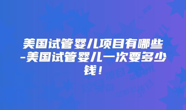 美国试管婴儿项目有哪些-美国试管婴儿一次要多少钱！