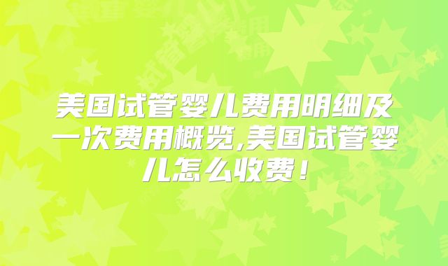 美国试管婴儿费用明细及一次费用概览,美国试管婴儿怎么收费!