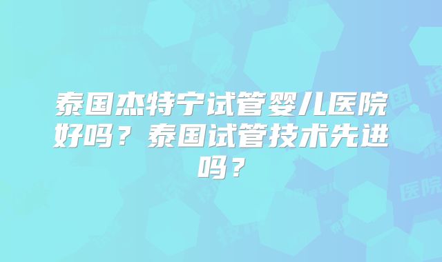 泰国杰特宁试管婴儿医院好吗?泰国试管技术先进吗?