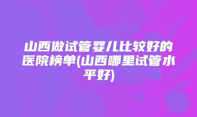 山西做试管婴儿比较好的医院榜单(山西哪里试管水平好)