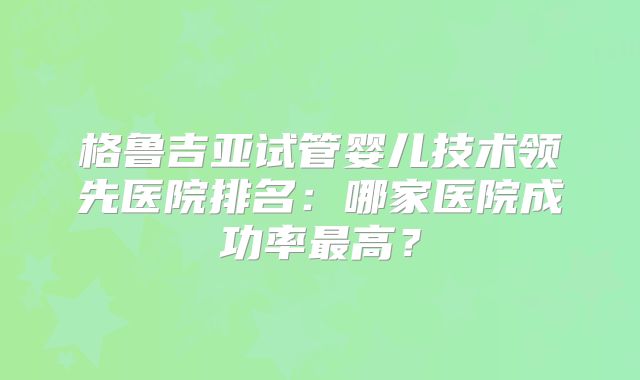 格鲁吉亚试管婴儿技术领先医院排名:哪家医院成功率最高?