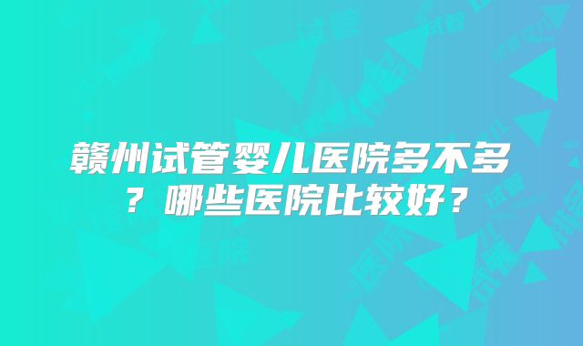 赣州试管婴儿医院多不多？哪些医院比较好？