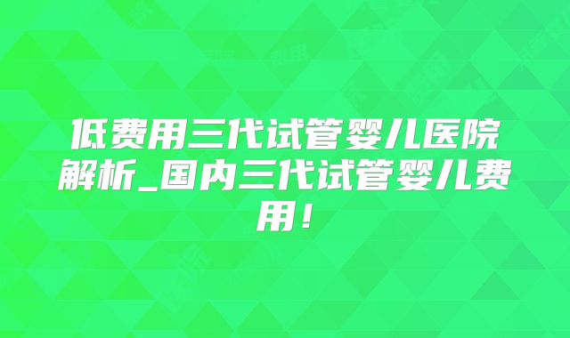 低费用三代试管婴儿医院解析_国内三代试管婴儿费用！