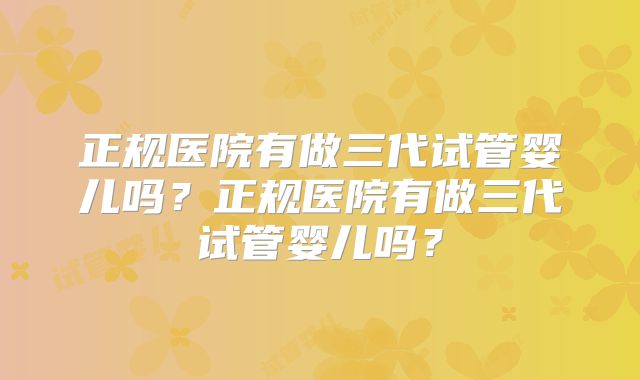 正规医院有做三代试管婴儿吗？正规医院有做三代试管婴儿吗？