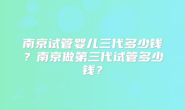 南京试管婴儿三代多少钱？南京做第三代试管多少钱？