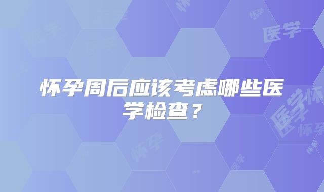 怀孕周后应该考虑哪些医学检查？