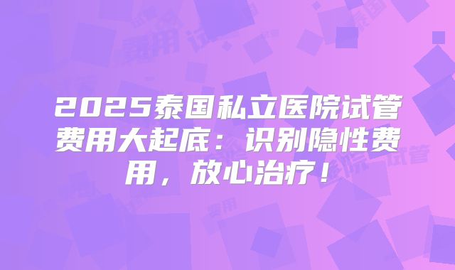 2025泰国私立医院试管费用大起底：识别隐性费用，放心治疗！
