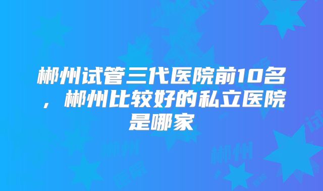 郴州试管三代医院前10名，郴州比较好的私立医院是哪家