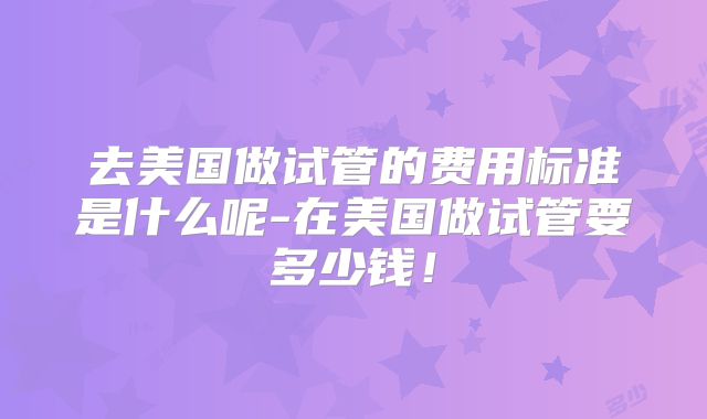 去美国做试管的费用标准是什么呢-在美国做试管要多少钱！