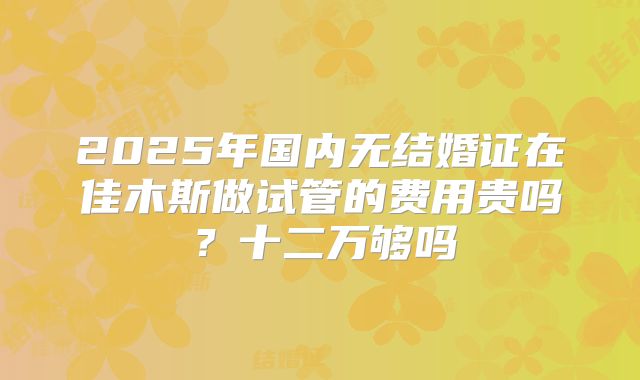 2025年国内无结婚证在佳木斯做试管的费用贵吗？十二万够吗
