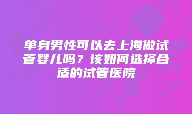 单身男性可以去上海做试管婴儿吗?该如何选择合适的试管医院