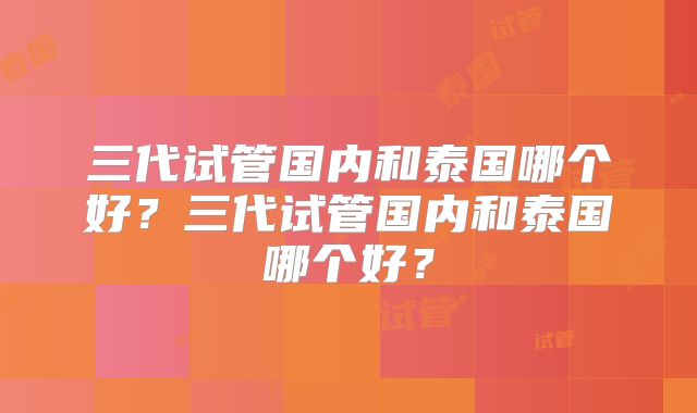 三代试管国内和泰国哪个好？三代试管国内和泰国哪个好？