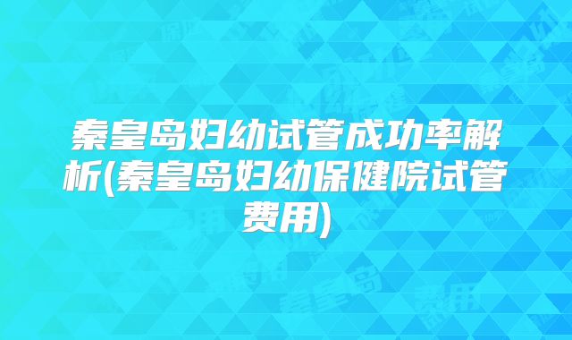 秦皇岛妇幼试管成功率解析(秦皇岛妇幼保健院试管费用)