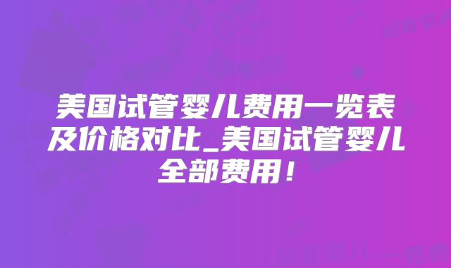 美国试管婴儿费用一览表及价格对比_美国试管婴儿全部费用！