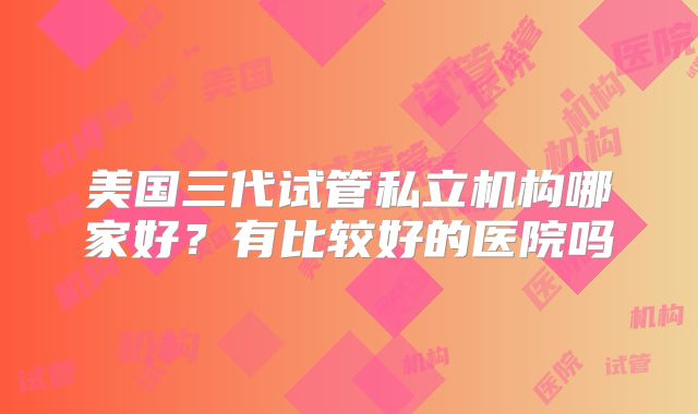 美国三代试管私立机构哪家好？有比较好的医院吗