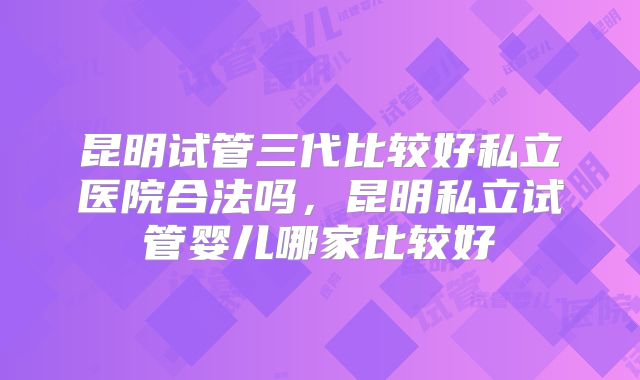昆明试管三代比较好私立医院合法吗,昆明私立试管婴儿哪家比较好