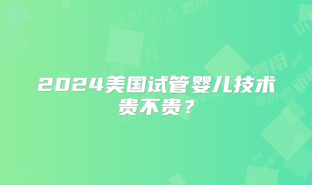 2024美国试管婴儿技术贵不贵？