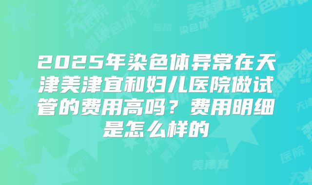 2025年染色体异常在天津美津宜和妇儿医院做试管的费用高吗？费用明细是怎么样的
