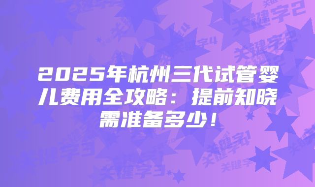 2025年杭州三代试管婴儿费用全攻略：提前知晓需准备多少！