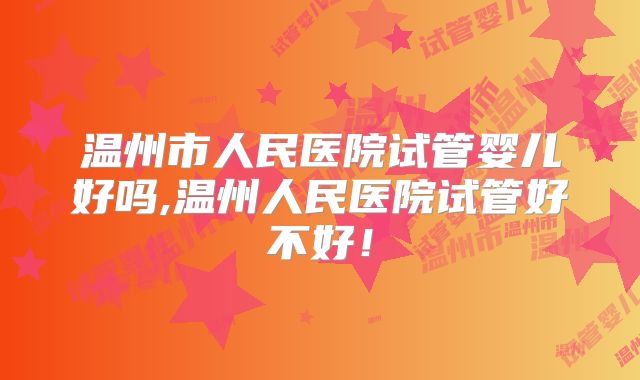 温州市人民医院试管婴儿好吗,温州人民医院试管好不好！